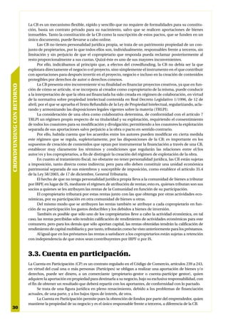 La CB es un mecanismo flexible, rápido y sencillo que no requiere de formalidades para su constitu-
                           ción, basta un contrato privado para su nacimiento, salvo que se realicen aportaciones de bienes
                           inmuebles. Tanto la constitución de la CB como la suscripción de estos pactos, que se funden en un
                           único documento, puede llevarse a cabo online.
                                 Las CB no tienen personalidad jurídica propia, se trata de un patrimonio propiedad de un con-
                           junto de propietarios, por lo que todos ellos son, individualmente, responsables frente a terceros, sin
                           limitación y sin perjuicio de que el copropietario que responda pueda reclamar posteriormente al
                           resto proporcionalmente a sus cuotas. Quizá éste es uno de sus mayores inconvenientes.
                                 Por ello, indicábamos al principio que, a efectos del crowdfunding, la CB no debía ser la que
                           explotara directamente el negocio o el proyecto, sino simplemente el instrumento en el que contribuir
                           con aportaciones para después invertir en el proyecto, negocio e incluso en la creación de contenidos
                           protegibles por derechos de autor o derechos conexos.
                                 La CB presenta otro inconveniente si su finalidad es financiar proyectos creativos, ya que en fun-
CROWDFUNDING CON RETORNO




                           ción de cómo se articule, si se incorpora al creador como copropietario de la misma, puede conducir
                           a la interpretación de que la obra así financiada ha sido creada en régimen de colaboración, en virtud
                           de la normativa sobre propiedad intelectual contenida en Real Decreto Legislativo 1/1996, de 12 de
                           abril, por el que se aprueba el Texto Refundido de la Ley de Propiedad Intelectual, regularizando, acla-
                           rando y armonizando las disposiciones legales vigentes sobre la materia (TRLPI).
                                 La consideración de una obra como colaborativa determina, de conformidad con el artículo 7
                           TRLPI un régimen propio respecto de su titularidad y su explotación, requiriendo el consentimiento
                           de todos los coautores para su modificación y divulgación; permitiendo a los coautores la explotación
                           separada de sus aportaciones salvo perjuicio a la obra o pacto en sentido contrario.
                                 Por ello, habida cuenta que los acuerdos entre los autores pueden modificar en cierta medida
                           este régimen que se regula, supletoriamente, por las disposiciones de la CB; es importante en los
                           supuestos de creación de contenidos que optan por instrumentar la financiación a través de una CB,
                           establecer muy claramente los términos y condiciones que regularán las relaciones entre el/los
                           autor/es y los copropietarios, a fin de distinguir la creación del régimen de explotación de la obra.
                                 En cuanto al tratamiento fiscal, no obstante no tener personalidad jurídica, las CB están sujetas
                           a imposición, tanto directa como indirecta; pero para ello deben constituir una unidad económica
                           patrimonial separada de sus miembros y susceptible de imposición, como establece el artículo 35.4
                           de la Ley 58/2003, de 17 de diciembre, General Tributaria.
                                 El hecho de que no tenga personalidad jurídica propia lleva a la comunidad de bienes a tributar
                           por IRPF, en lugar de IS, mediante el régimen de atribución de rentas; esto es, quienes tributan son sus
                           socios a quienes se les atribuyen las rentas de la Comunidad en función de su participación.
                                 El copropietario tributará por estas rentas junto con las que obtenga por otras actividades eco-
                           nómicas, por su participación en otra comunidad de bienes u otras.
                                 Del mismo modo que se atribuyen las rentas también se atribuye a cada copropietario en fun-
                           ción de su participación los gastos deducibles y los debidos a bienes de inversión.
                                 También es posible que sólo uno de los copropietarios lleve a cabo la actividad económica, en tal
                           caso, las rentas percibidas sólo tendrán calificación de rendimiento de actividades económicas para este
                           comunero, pero para los demás que sólo aportan capital, las rentas obtenidas tendrán la calificación de
                           rendimiento de capital mobiliario y, por tanto, tributarán como he visto anteriormente para los préstamos.
                                 Al igual que en los préstamos las rentas a satisfacer a los copropietarios están sujetas a retención
                           con independencia de que estos sean contribuyentes por IRPF o por IS.



                           3.3. Cuenta en participación.
                           La Cuenta en Participación (CP) es un contrato regulado en el Código de Comercio, artículos 239 a 243,
                           en virtud del cual una o más personas (Partícipes) se obligan a realizar una aportación de bienes y/o
                           derechos, puede ser dinero, a un comerciante (propietario-gestor o cuenta-partícipe gestor), quien
                           adquiere la aportación en propiedad para destinarla a su negocio, bajo su exclusiva responsabilidad, con
                           el fin de obtener un resultado que deberá repartir con los aportantes, de conformidad con lo pactado.
                                 Se trata de una figura jurídica en pleno renacimiento, debido a los problemas de financiación
                           actuales, de una parte, y a los bajos tipos de interés, de otra.
                                 La Cuenta en Participación permite pues la obtención de fondos por parte del emprendedor, quien
                           mantiene la propiedad de su negocio y es el único responsable frente a terceros, a diferencia de la CB.
30
 