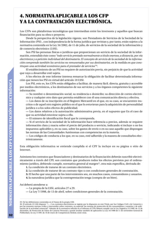 4. NORMATIVA APLICABLE A LOS CFP
                                                           Y A LA CONTRATACIÓN ELECTRÓNICA.
                                                           Los CFPs son plataformas tecnológicas que intermedian entre los inversores y aquellos que buscan
                                                           financiación para su obra o proyecto.
                                                                 Desde la perspectiva de la legislación vigente, son Prestadores de Servicios de la Sociedad de la
                                                           Información (PSI) , con independencia de la forma jurídica que revistan y, por tanto, están sujetos a la
                                                           normativa contenida en la Ley 34/2002, de 11 de julio, de servicios de la sociedad de la información y
                                                           de comercio electrónico (LSSI).
                                                                 Son PSI las personas físicas o jurídicas que proporcionan un servicio de la sociedad de la infor-
                                                           mación, entendido éste como “todo servicio prestado normalmente a título oneroso, a distancia, por vía
                                                           electrónica y a petición individual del destinatario. El concepto de servicio de la sociedad de la informa-
                                                           ción comprende también los servicios no remunerados por sus destinatarios, en la medida en que cons-
                                                           tituyan una actividad económica para el prestador de servicios”29.
                                                                 El establecimiento de un PSI no requiere de autorización previa, sin perjuicio de que la actividad
                                                           que vaya a desarrollar esté sujeta.
                                                                 A los efectos de este informe interesa remarcar la obligación de facilitar determinada informa-
                                                           ción que tienen los PSI en virtud del artículo 10 LSSI.
NORMATIVA APLICABLE A LOS CFP Y CONTRATACIÓN ELECTRÓNICA




                                                                 Los PSI, esto es, los CFPs están obligados a facilitar, de manera fácil, directa, gratuita y accesible
                                                           por medios electrónicos, a los destinatarios de sus servicios y a los órganos competentes la siguiente
                                                           información:
                                                                 — Su nombre o denominación social; su residencia o domicilio; su dirección de correo electró-
                                                                 nico y cualquier otro dato que permita establecer con él una comunicación directa y efectiva.
                                                                 — Los datos de su inscripción en el Registro Mercantil en el que, en su caso, se encuentren ins-
                                                                 critos o de aquel otro registro público en el que lo estuvieran para la adquisición de personalidad
                                                                 jurídica o a los solos efectos de publicidad.
                                                                 — Los datos relativos a la autorización administrativa previa, en el supuesto que En el caso de
                                                                 que su actividad estuviese sujeta a ella.
                                                                 — El número de identificación fiscal que le corresponda.
                                                                 — Si el servicio de la sociedad de la información hace referencia a precios, además se requiere
                                                                 información clara y exacta sobre el precio del producto o servicio, indicando si incluye o no los
                                                                 impuestos aplicables y, en su caso, sobre los gastos de envío o en su caso aquello que dispongan
                                                                 las normas de las Comunidades Autónomas con competencias en la materia.
                                                                 — Los códigos de conducta a los que, en su caso, esté adherido y la manera de consultarlos elec-
                                                                 trónicamente.

                                                           Esta obligación informativa se entiende cumplida si el CPF la incluye en su página o sitio de
                                                           Internet.

                                                           Asimismo los contratos que financiadores y destinatarios de la financiación deberán suscribir electró-
                                                           nicamente a través del CPF, son contratos que producen todos los efectos previstos por el ordena-
                                                           miento jurídico, debiendo cumplir, normativa general al margen30, otra más específica, derivada de:
                                                               1. La condición de tratarse de un contrato electrónico.
                                                               2. La condición de tratarse de un contrato-tipo o con condiciones generales de contratación.
                                                               3. El hecho que una parte de los intervenientes sea, en muchos casos, consumidores y usuarios.
                                                               4. la naturaleza jurídica que la contraprestación tenga (compra de un bien).

                                                           Así deberá atenderse a:
                                                                — La propia de la LSSI, artículos 27 a 29.
                                                                — La Ley 7/1998, de 13 de abril, sobre condiciones generales de la contratación.


                                                           29. De las definiciones contenidas en el Anexo de la propia LSSI.
                                                           30. El artículo 23 LSSI dispone: “(…) Los contratos electrónicos se regirán por lo dispuesto en este Título, por los Códigos Civil y de Comercio y
                                                           por las restantes normas civiles o mercantiles sobre contratos, en especial, las normas de protección de los consumidores y usuarios y de orde-
                                                           nación de la actividad comercial”. Además de la normativa referida en el informe el CFPs deberá cumplir con la Ley Orgánica 15/1999, de 13 de
                                                           diciembre, de Protección de Datos de Carácter Personal; y puede resultar también de aplicación La Ley 34/1988 de 11 de noviembre General de
                                                           Publicidad y la Ley 3/1991 de 10 de enero de Competencia Desleal, entre otras.
32
 