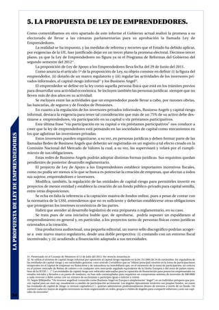 5. LA PROPUESTA DE LEY DE EMPRENDEDORES.
                                       Como comentábamos en otro apartado de este informe el Gobierno actual realizó la promesa a su
                                       electorado de llevar a las cámaras parlamentarias para su aprobación la llamada Ley de
                                       Emprendedores.
                                            La realidad se ha impuesto, y las medidas de reforma y recortes que el Estado ha debido aplicar,
                                       por exigencias de la UE, han justificado dejar en un tercer plano la promesa electoral. Decimos tercer
                                       plano, ya que la Ley de Emprendedores no figura ya ni el Programa de Reformas del Gobierno del
                                       segundo semestre del 201231.
                                            La proposición de Ley de Apoyo a los Emprendedores lleva fecha del 29 de Junio del 2011.
                                            Como anuncia el artículo 1º de la proposición de Ley, su objeto consiste en definir (i) la figura del
                                       emprendedor, (ii) dotarlo de un marco regulatorio y (iii) regular las actividades de los inversores pri-
                                       vados informales, el capital riesgo informal32 y los Business Angel33.
                                            El emprendedor se define en la ley como aquella persona física que está en los trámites previos
                                       para desarrollar una actividad económica. Se incluyen también las personas jurídicas siempre que no
                                       lleven más de dos años en su actividad.
                                            Se excluyen entre las actividades que un emprendedor puede llevar a cabo, por razones obvias,
                                       las bancarias, de seguros y de Fondos de Pensiones.
                                            En cuanto a la regulación de los inversores privados informales, Business Angels y capital riesgo
                                       informal, destaca la exigencia para tener tal consideración que más de un 75% de su activo debe des-
                                       tinarse a emprendedores, vía participación en su capital o vía préstamos participativos.
                                            Esta última frase “vía participación en su capital o vía préstamos participativos” nos conduce a
                                       creer que la ley de emprendedores está pensando en las sociedades de capital como mecanismos en
                                       los que aglutinar las inversiones privadas.
LA PROPUESTA DE LEY DE EMPRENDEDORES




                                            Estos inversores pueden organizarse, a su vez, en personas jurídicas y deben formar parte de las
                                       llamadas Redes de Business Angels que deberán ser registradas en un registro a tal efecto creado en la
                                       Comisión Nacional del Mercado de Valores la cual, a su vez, las supervisará y velará por el cumpli-
                                       miento de sus obligaciones.
                                            Estas redes de Business Angels podrán adoptar distintas formas jurídicas. Sus requisitos quedan
                                       pendientes de posterior desarrollo reglamentario.
                                            El proyecto de Ley de Apoyo a los Emprendedores establece importantes incentivos fiscales,
                                       como no podía ser menos si lo que se busca es potenciar la creación de empresas, que afectan a todos
                                       sus sujetos: emprendedores e inversores.
                                            Modifica, también, la regulación de las entidades de capital-riesgo para permitirles invertir en
                                       proyectos de menor entidad y establece la creación de un fondo público-privado para capital semilla,
                                       entre otras disposiciones.
                                            Se echa en falta la referencia a la captación masiva de fondos online, pues a pesar de contar con
                                       la normativa de la LSSI, entendemos que no es suficiente y deberían establecerse otras obligaciones
                                       que protegieran los intereses económicos de las partes.
                                            Habrá que atender al desarrollo legislativo de esta propuesta o reglamentario, en su caso.
                                            Se trata pues de una iniciativa loable que, de aprobarse, podría suponer un espaldarazo al
                                       emprendimiento en general y, en particular, a los proyectos tanto de personas físicas como jurídicas
                                       orientados a la creación.
                                            Una productora audiovisual, una pequeña editorial, un nuevo sello discográfico podrían acoger-
                                       se a este nuevo marco regulatorio, desde una doble perspectiva: (i) contando con un entorno fiscal
                                       incentivado; y (ii) acudiendo a financiación adaptada a sus necesidades.



                                       31. Presentado en el Consejo de Ministros el 13 de Julio del 2012. Ver www.la-moncloa.es
                                       32. Se utiliza el término de capital riesgo informal por oposición al capital riesgo regulado en la ley 25/2005 de 24 de noviembre, ley reguladora de
                                       las entidades de capital-riesgo y sus sociedades gestoras, cuyo artículo 2 establece que su “objeto principal consiste en la toma de participaciones
                                       temporales en el capital de empresas no financieras y de naturaleza no inmobiliaria que, en el momento de la toma de participación, no coticen
                                       en el primer mercado de Bolsas de valores o en cualquier otro mercando regulado equivalente de la Unión Europea o del resto de países miem-
                                       bros de la OCDE (…)”. Las entidades de capital riesgo son vehículos adecuados para la captación de financiación para proyectos empresariales en
                                       estados iniciales y llevarlos a su punto de madurez, no han sido contempladas pues requieren un compromiso mínimo de inversión de 500.000€
                                       a cada inversor y debe contar con un número de accionistas o participes igual o inferior a veinte.
                                       33. Según Wikipedia: “Un inversor angelical (conocido como Business Angel en Europa o simplemente “ángel”) es un individuo próspero que pro-
                                       vee capital para un start-up, usualmente a cambio de participación accionarial. Los ángeles típicamente invierten sus propios fondos, no como
                                       las entidades de capital de riesgo (o venture capitalists[1] ), quienes administran profesionalmente dinero de terceros a través de un fondo. Un
                                       número cada vez mayor de ángeles inversores se están organizando en redes, grupos o clubes de ángeles para compartir esfuerzos y unir sus capi-
                                       tales de inversión”.
34
 