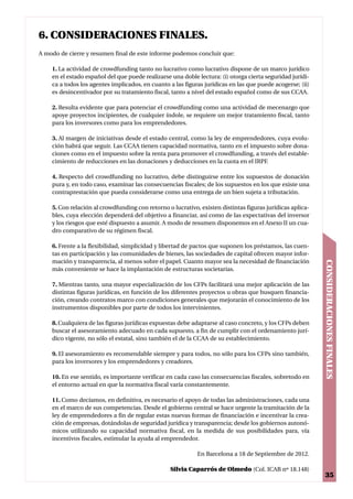 6. CONSIDERACIONES FINALES.
A modo de cierre y resumen final de este informe podemos concluir que:

    1. La actividad de crowdfunding tanto no lucrativo como lucrativo dispone de un marco jurídico
    en el estado español del que puede realizarse una doble lectura: (i) otorga cierta seguridad jurídi-
    ca a todos los agentes implicados, en cuanto a las figuras jurídicas en las que puede acogerse; (ii)
    es desincentivador por su tratamiento fiscal, tanto a nivel del estado español como de sus CCAA.

    2. Resulta evidente que para potenciar el crowdfunding como una actividad de mecenazgo que
    apoye proyectos incipientes, de cualquier índole, se requiere un mejor tratamiento fiscal, tanto
    para los inversores como para los emprendedores.

    3. Al margen de iniciativas desde el estado central, como la ley de emprendedores, cuya evolu-
    ción habrá que seguir. Las CCAA tienen capacidad normativa, tanto en el impuesto sobre dona-
    ciones como en el impuesto sobre la renta para promover el crowdfunding, a través del estable-
    cimiento de reducciones en las donaciones y deducciones en la cuota en el IRPF.

    4. Respecto del crowdfunding no lucrativo, debe distinguirse entre los supuestos de donación
    pura y, en todo caso, examinar las consecuencias fiscales; de los supuestos en los que existe una
    contraprestación que pueda considerarse como una entrega de un bien sujeta a tributación.

    5. Con relación al crowdfunding con retorno o lucrativo, existen distintas figuras jurídicas aplica-
    bles, cuya elección dependerá del objetivo a financiar, así como de las expectativas del inversor
    y los riesgos que esté dispuesto a asumir. A modo de resumen disponemos en el Anexo II un cua-
    dro comparativo de su régimen fiscal.

    6. Frente a la flexibilidad, simplicidad y libertad de pactos que suponen los préstamos, las cuen-
    tas en participación y las comunidades de bienes, las sociedades de capital ofrecen mayor infor-
    mación y transparencia, al menos sobre el papel. Cuanto mayor sea la necesidad de financiación




                                                                                                           CONSIDERACIONES FINALES
    más conveniente se hace la implantación de estructuras societarias.

    7. Mientras tanto, una mayor especialización de los CFPs facilitará una mejor aplicación de las
    distintas figuras jurídicas, en función de los diferentes proyectos u obras que busquen financia-
    ción, creando contratos marco con condiciones generales que mejorarán el conocimiento de los
    instrumentos disponibles por parte de todos los intervinientes.

    8. Cualquiera de las figuras jurídicas expuestas debe adaptarse al caso concreto, y los CFPs deben
    buscar el asesoramiento adecuado en cada supuesto, a fin de cumplir con el ordenamiento jurí-
    dico vigente, no sólo el estatal, sino también el de la CCAA de su establecimiento.

    9. El asesoramiento es recomendable siempre y para todos, no sólo para los CFPs sino también,
    para los inversores y los emprendedores y creadores.

    10. En ese sentido, es importante verificar en cada caso las consecuencias fiscales, sobretodo en
    el entorno actual en que la normativa fiscal varía constantemente.

    11. Como decíamos, en definitiva, es necesario el apoyo de todas las administraciones, cada una
    en el marco de sus competencias. Desde el gobierno central se hace urgente la tramitación de la
    ley de emprendedores a fin de regular estas nuevas formas de financiación e incentivar la crea-
    ción de empresas, dotándolas de seguridad jurídica y transparencia; desde los gobiernos autonó-
    micos utilizando su capacidad normativa fiscal, en la medida de sus posibilidades para, vía
    incentivos fiscales, estimular la ayuda al emprendedor.

                                                            En Barcelona a 18 de Septiembre de 2012.

                                                 Silvia Caparrós de Olmedo (Col. ICAB nº 18.148)
                                                                                                            35
 