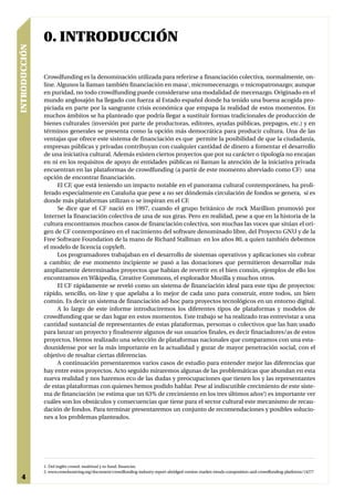 0. INTRODUCCIÓN
INTRODUCCIÓN




               Crowdfunding es la denominación utilizada para referirse a financiación colectiva, normalmente, on-
               line. Algunos la llaman también financiación en masa1, micromecenazgo, o micropatronazgo; aunque
               en puridad, no todo crowdfunding puede considerarse una modalidad de mecenazgo. Originado en el
               mundo anglosajón ha llegado con fuerza al Estado español donde ha tenido una buena acogida pro-
               piciada en parte por la sangrante crisis económica que empapa la realidad de estos momentos. En
               muchos ámbitos se ha planteado que podría llegar a sustituir formas tradicionales de producción de
               bienes culturales (inversión por parte de productoras, editores, ayudas públicas, prepagos, etc.) y en
               términos generales se presenta como la opción más democrática para producir cultura. Una de las
               ventajas que ofrece este sistema de financiación es que permite la posibilidad de que la ciudadanía,
               empresas públicas y privadas contribuyan con cualquier cantidad de dinero a fomentar el desarrollo
               de una iniciativa cultural. Además existen ciertos proyectos que por su carácter o tipología no encajan
               en ni en los requisitos de apoyo de entidades públicas ni llaman la atención de la iniciativa privada
               encuentran en las plataformas de crowdfunding (a partir de este momento abreviado como CF) una
               opción de encontrar financiación.
                     El CF, que está teniendo un impacto notable en el panorama cultural contemporáneo, ha proli-
               ferado especialmente en Cataluña que pese a no ser dóndemás circulación de fondos se genera, sí es
               donde más plataformas utilizan o se inspiran en el CF.
                     Se dice que el CF nació en 1997, cuando el grupo británico de rock Marillion promovió por
               Internet la financiación colectiva de una de sus giras. Pero en realidad, pese a que en la historia de la
               cultura encontramos muchos casos de financiación colectiva, son muchas las voces que sitúan el ori-
               gen de CF contemporáneo en el nacimiento del software denominado libre, del Proyecto GNU y de la
               Free Software Foundation de la mano de Richard Stallman en los años 80, a quien también debemos
               el modelo de licencia copyleft.
                     Los programadores trabajaban en el desarrollo de sistemas operativos y aplicaciones sin cobrar
               a cambio; de ese momento incipiente se pasó a las donaciones que permitieron desarrollar más
               ampliamente determinados proyectos que habían de revertir en el bien común, ejemplos de ello los
               encontramos en Wikipedia, Creative Commons, el explorador Mozilla y muchos otros.
                     El CF rápidamente se reveló como un sistema de financiación ideal para este tipo de proyectos:
               rápido, sencillo, on-line y que apelaba a lo mejor de cada uno para construir, entre todos, un bien
               común. Es decir un sistema de financiación ad-hoc para proyectos tecnológicos en un entorno digital.
                     A lo largo de este informe introduciremos los diferentes tipos de plataformas y modelos de
               crowdfunding que se dan lugar en estos momentos. Este trabajo se ha realizado tras entrevistar a una
               cantidad sustancial de representantes de estas plataformas, personas o colectivos que las han usado
               para lanzar un proyecto y finalmente algunos de sus usuarios finales, es decir finaciadores/as de estos
               proyectos. Hemos realizado una selección de plataformas nacionales que comparamos con una esta-
               dounidense por ser la más importante en la actualidad y gozar de mayor penetración social, con el
               objetivo de resaltar ciertas diferencias.
                     A continuación presentaremos varios casos de estudio para entender mejor las diferencias que
               hay entre estos proyectos. Acto seguido miraremos algunas de las problemáticas que abundan en esta
               nueva realidad y nos haremos eco de las dudas y preocupaciones que tienen los y las representantes
               de estas plataformas con quienes hemos podido hablar. Pese al indiscutible crecimiento de este siste-
               ma de financiación (se estima que un 63% de crecimiento en los tres últimos años2) es importante ver
               cuáles son los obstáculos y consecuencias que tiene para el sector cultural este mecanismo de recau-
               dación de fondos. Para terminar presentaremos un conjunto de recomendaciones y posibles solucio-
               nes a los problemas planteados.




               1. Del inglés crowd: multitud y to fund: financiar.
               2. www.crowdsourcing.org/document/crowdfunding-industry-report-abridged-version-market-trends-composition-and-crowdfunding-platforms/14277
 4
 