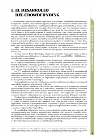 1. EL DESARROLLO
   DEL CROWDFUNDING
El crecimiento del crowdfunding ha sido espectacular. El éxito de esta fórmula de financiación colec-
tiva aplicable a muchos y muy diferentes tipos de proyectos radica a nuestro entender, entre otras
cuestiones, en que (i) es fácilmente accesible, gracias a Internet, para una multitud de personas tanto




                                                                                                                                                  EL DESARROLLO DEL CROWDFUNDING
emprendedores como partícipes; (ii) no requiere fuertes inversiones que, en la mayoría de los casos,
son decididas por cada partícipe, la suma de ellas es lo que cuenta; (iii) el mecanismo de pago y recep-
ción de fondos es fácil y rápido; (iv) carece de rígidos formalismos, (v) no existen intermediarios–sin
contar a la propia plataforma- que encarecen los proyectos, en especial en los supuestos de crowdfun-
ding para creación de música, audiovisuales, videojuegos; por lo que además los financiadores se
sientes más vinculados al proyecto financiado y (vi) sustituye fórmulas tradicionales de financiación
(bancaria, subvenciones, financiación corporativa como pueda ser el capital riesgo, el venture debt,
private equity) a las que bien el proyecto, bien el emprendedor no tienen acceso por distintas razones
o que, en un entorno de crisis, son imposibles de conseguir la mayoría de las veces.
      Según “The Crowdfunding Industry Report”3 de Mayo de 2012 en 2011 se obtuvieron fondos por
importe de 1,5 billones de USD en todo el mundo, lo que supone un crecimiento del 63% en los últi-
mos tres años.
      El mayor mercado de crowdfunding es, actualmente, los Estados Unidos, pero Europa le sigue a
buen ritmo. Existen contabilizadas en el primer trimestre de 2012 unos 452 CFPs y 1.000.000 de pro-
yectos llevados a cabo con éxito.
      En el crowdfunding existen tres sujetos o partes diferenciadas: (1) el que busca la financiación
para su proyecto (emprendedores y creativos ), (2) las personas que aportan fondos (los financiado-
res) y (3) la plataforma tecnológica que facilita el contacto entre unos y otros, la cual lleva a cabo las
tareas de selección de los proyectos, en la mayoría de los casos y, también, de asesoramiento, licen-
cia de software y otras por las que, en algunos supuestos, puede cargar comisiones.
      Las CFPs usualmente establecen un objetivo de financiación que de cumplirse supondrá que el
emprendedor pueda retirar el dinero obtenido, dejando no obstante un porcentaje en concepto de
comisión de remuneración de la plataforma, que suele ser del 5%. En caso de no cumplirse el objeti-
vo, el dinero se devuelve a los partícipes y el emprendedor no percibe nada. Se trata de un mecanis-
mo de seguridad conocido como “pledges” .
      En otras plataformas, todas las contribuciones, salvo la comisión correspondiente, se entregan al
emprendedor, aunque no se haya logrado el objetivo.
      Los financiadores a cambio de su aportación y en función del tipo de proyecto que financian
obtienen una recompensa, que puede ser (i) no económica, desde figurar en los créditos de una obra
audiovisual a recibir una copia del libro o álbum financiado, entradas, una camiseta, un certificado y,
en todo caso, la satisfacción de haber ayudado a alguien a llevar a cabo su proyecto; o (ii) un retorno
económico financiero en forma de rentas, intereses, e incluso la recuperación del importe invertido.
      El primer tipo de crowdfunding, al que denominaremos lucrativo, se dirige habitualmente a pro-
yectos sociales, de investigación así como a financiar la creación y/o explotación de obras del espíri-
tu: música, audiovisual, literatura. Este modelo de financiación permite, además, al creador o al
emprendedor mantener en propiedad su obra o su proyecto, ya que los financiadores no participan
directamente en ella, en modo alguno, ni tienen ningún tipo de posibilidad de interferir en el proce-
so creativo o empresarial del emprendedor.
      El crowdfunding no lucrativo u oneroso, opuesto al anterior, se dirige más bien a proyectos de
carácter empresarial, y en el entorno anglosajón tiene aplicación en la creación de contenidos artísti-
cos digitales (video juegos, música y audiovisual). En este sistema de crowdfunding la empresa así cre-
ada puede pasar a ser a propiedad de los inversores, en función de las cuotas de participación de cada
uno, junto con el emprendedor o creador, aquellos pueden tener facultades de control, supervisión
y/o dirección del proyecto, por lo que no está indicado para todo tipo.



3. Informe sobre la industria del crowdfunding llevado a cabo por Crowdsourcing.org en colaboración con Crowdfunding LLC y Massolution,
sobre la encuesta realizada el primer trimestre del 2012 sobre el sector, en la que participaron 135 plataformas de crowdsourcing. Este informe
está disponible en www.crowdsourcing.org en versión resumida. También puede adquirirse a través de este website el informe completo.
                                                                                                                                                            5
 