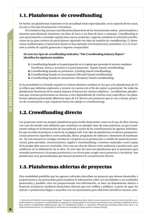 1.1. Plataformas de crowdfunding
                                 De hecho, las plataformas existentes en la actualidad están especializadas, en la mayoría de los casos,
                                 en uno u otro tipo de proyectos o iniciativas.
                                      El Crowdsourcing son pues contribuciones financieras de los inversionistas online, patrocinadores o
                                 donantes para financiar iniciativas con fines de lucro o sin fines de lucro o empresas. Crowdfunding es
                                 una aproximación a recaudar capital para nuevos proyectos y negocios mediante la solicitud contribu-
                                 ciones de un gran número de participantes siguiendo tres tipos de modelos de crowdfunding: (1) dona-
EL DESARROLLO DEL CROWDFUNDING




                                 ciones, la filantropía y el patrocinio donde no hay esperado retorno financiero, préstamos (2) y (3) inver-
                                 sión a cambio de capital, ganancias o ingresos compartidos4.

                                      De esos tres tipos de crowdfunding indicados, “The Crowdfunding Industry Report”
                                      identifica los siguientes modelos:

                                            1. Crowdfunding basado en la participación en el capital que pretende el retorno mediante
                                               beneficios, rentas y acciones y/o participaciones (Equity-based crowdfunding)
                                            2. Crowdfunding basado en préstamos (Lending-based crowdfunding)
                                            3. Crowdfunding basado en recompensa (Reward-based crowdfunding)
                                            4. Crowdfunding basado en donaciones (Donation-based crowdfunding)

                                 En la actualidad en el Estado español co-existen distintos modelos en los que a las plataformas de CF
                                 se refiere que deberían explorarse y tenerse en cuenta con el fin de captar su potencial. No todas las
                                 plataformas funcionan de la misma manera ni buscan los mismos objetivos.. Las diferentes platafor-
                                 mas que veremos potenciarán un sistema u otro dependiendo de criterios muy específicos. Las plata-
                                 formas además potenciarán diferentes tipos de CF, directo, por proyectos que se van a iniciar, proyec-
                                 tos de continuación o que requieren fuerza de trabajo (o crowdsourcing).



                                 1.2. Crowdfunding directo
                                 Los proyectos crean sus propias plataformas para recibir donaciones como es el caso de Riot Cinema
                                 (ver caso de estudio más adelante) que constituye un ejemplo claro de estas prácticas, ya que actual-
                                 mente trabaja en la financiación de una película a través de las contribuciones de agentes individua-
                                 les que acceden al proyecto a través de su página web. Este tipo de plataformas se lanzan parapromo-
                                 cionar proyectos específicos como películas, libros, programas de software o elementos de hardware,
                                 etc. De esta manera se consigue involucrar a la gente en su producción a cambio de material promo-
                                 cional, pases privados, reconocimiento, regalos y merchandising o retornos materiales como copias
                                 de la propia obra una vez concluída.. Esto crea un vínculo directo entre audiencia y productores, que
                                 colaboran en la elaboración de la obra. En este tipo de casos las plataformas que se presentan para
                                 recaudar pertenecen a la propia productora y no sirven para acoger otros proyectos o iniciativas. Son
                                 plataformas muy personalizadas que buscan promover la comunicación directa.



                                 1.3. Plataformas abiertas de proyectos
                                 Otra modalidad posibilita que los agentes culturales describan un proyecto que desean desarrollar y
                                 proporcionen a sus potenciales patrocinadores la información sobre sus necesidades y sus resultados
                                 potenciales y posibles. Una vez proporcionada esta información, se hace un llamamiento abierto a
                                 financiar el proyecto mediante donaciones directas que son visibles y públicas. A partir de aquí, los
                                 artistas o productores llegan a acuerdos con sus promotores para ofrecerles beneficios futuros, mer-


                                 4. Traducción del literal en www.crowdsourcing.org: “Financial contributions from online investors, sponsors or donors to fund for-profit or non-
                                 profit initiatives or enterprises. Crowdfunding is an approach to raising capital for new projects and businesses by soliciting contributions from a
                                 large number of stakeholders following three types of crowdfunding models: (1) Donations, Philanthropy and Sponsorship where there is no
                                 expected financial return, (2) Lending and (3) Investment in exchange for equity, profit or revenue sharing”.
    6
 