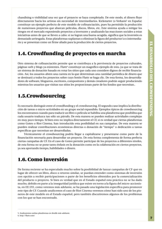 chandising o visibilidad una vez que el proyecto se haya completado. De este modo, el dinero fluye
directamente hacia los artistas sin necesidad de intermediarios. Kickstarter (o Verkami5 en España)
constituye un ejemplo perfecto de este modelo de cofinanciación, pues ha permitido la producción
de numerosos proyectos que abarcan películas, discos, libros, etc. Este sistema ayuda a mitigar los
riesgos en el mercado exponiendo proyectos a inversores y analizando las reacciones sociales a estas
iniciativas antes de que se lleven a cabo: si no logran una buena acogida, significa que la inversión es
demasiado arriesgada. Estas plataformas suplantan o eliminan la figura del productor/a o intermedia-
rio y se presentan como un firme aliado para la producción de ciertos proyectos.




                                                                                                           EL DESARROLLO DEL CROWDFUNDING
1.4. Crowdfunding de proyectos en marcha
Otro sistema de cofinanciación permite que se contribuya a la pervivencia de proyectos culturales,
páginas web y blogs ya existentes. Flattr6 constituye un magnífico ejemplo de esto, ya que se trata de
un sistema de donación basado en votar los sitios que cada uno considere dignos de recibir financia-
ción. Así, los usuarios abren una cuenta en la que determinan una cantidad periódica de dinero que
se destinará a todos los proyectos sobre cuyo botón Flattr se haga clic. De esta forma, los desarrolla-
dores de software, blogueros, escritores, compositores y demás creadores podrán seguir produciendo
mientras los usuarios que visitan sus sitios les proporcionan parte de los fondos que necesitan..



1.5.Crowdsourcing
Es necesario distinguir entre el crowdfunding y el crowdsourcing. El segundo caso implica la distribu-
ción de tareas o micro-actividades en un grupo social expandido. Ejemplos típicos de crowdsourcing
los encontramos cuando para traducir un libro o película se habilita una plataforma que posibilita que
cada usuario traduzca tan sólo un párrafo. De esta manera se pueden realizar actividades complejas
en muy poco tiempo. Si bien esto no implica directamente el CF, si es verdad que ciertas plataformas
como Goteo o Riot Cinema, han introducido esta posibilidad en sus campañas. De esta manera se
pueden realizar contribuciones económicas directas o donación de “tiempo” o dedicación a tareas
específicas que necesitan ser desarrolladas.
     Técnicamente el crowdsourcing podría llegar a capitalizarse y presentarse como parte de la
financiación necesaria para desarrollar un proyecto. De esta forma complementa de forma perfecta
ciertas campañas de CF. En el caso de Goteo permite participar de los proyectos a diferentes niveles,
de esta forma no se pone tanto énfasis en la donación como en la colaboración en ciertos proyectos,
ya sea aportando tiempo, habilidades o dinero.



1.6. Como inversión
De forma reciente se ha especulado mucho sobre la posibilidad de lanzar campañas de CF que en
lugar de ofrecer un libro, disco o retorno similar, se puedan entender como sistemas de inversión
con opción a recibir participaciones o parte de los beneficios obtenidos por la comercialización
del producto o proyecto. Si bien es verdad que en el Estado español esta práctica no se ha dado
mucho, debido en parte a la inseguridad jurídica que existe en torno a la figura del micro-accionis-
ta, en EE.UU, como veremos más adelante, se ha pasado una legislación específica para promover
este tipo de CF. Cuando analicemos el caso de Riot Cinema veremos cómo han sido uno de los pio-
neros de este modelo en el Estado español, pero también discutiremos algunos de los problemas
con los que se han encontrado.




5. Analizaremos ambas plataformas en detalle más adelante.
6. http://flattr.com/
                                                                                                                     7
 