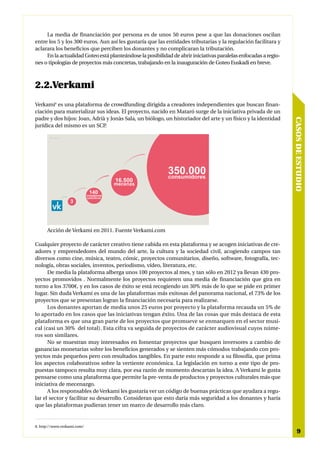 La media de financiación por persona es de unos 50 euros pese a que las donaciones oscilan
entre los 5 y los 300 euros. Aun así les gustaría que las entidades tributarias y la regulación facilitara y
aclarara los beneficios que perciben los donantes y no complicaran la tributación.
     En la actualidad Goteo está planteándose la posibilidad de abrir iniciativas paralelas enfocadas a regio-
nes o tipologías de proyectos más concretas, trabajando en la inauguración de Goteo Euskadi en breve.



2.2.Verkami
Verkami8 es una plataforma de crowdfunding dirigida a creadores independientes que buscan finan-
ciación para materializar sus ideas. El proyecto, nacido en Mataró surge de la iniciativa privada de un
padre y dos hijos: Joan, Adrià y Jonàs Sala, un biólogo, un historiador del arte y un físico y la identidad




                                                                                                                 CASOS DE ESTUDIO
jurídica del mismo es un SCP.




      Acción de Verkami en 2011. Fuente Verkami.com

Cualquier proyecto de carácter creativo tiene cabida en esta plataforma y se acogen iniciativas de cre-
adores y emprendedores del mundo del arte, la cultura y la sociedad civil, acogiendo campos tan
diversos como cine, música, teatro, cómic, proyectos comunitarios, diseño, software, fotografía, tec-
nología, obras sociales, inventos, periodismo, vídeo, literatura, etc.
      De media la plataforma alberga unos 100 proyectos al mes, y tan sólo en 2012 ya llevan 430 pro-
yectos promovidos . Normalmente los proyectos requieren una media de financiación que gira en
torno a los 3700€, y en los casos de éxito se está recogiendo un 30% más de lo que se pide en primer
lugar. Sin duda Verkami es una de las plataformas más exitosas del panorama nacional, el 73% de los
proyectos que se presentan logran la financiación necesaria para realizarse.
      Los donantes aportan de media unos 25 euros por proyecto y la plataforma recauda un 5% de
lo aportado en los casos que las iniciativas tengan éxito. Una de las cosas que más destaca de esta
plataforma es que una gran parte de los proyectos que promueve se enmarquen en el sector musi-
cal (casi un 30% del total). Esta cifra va seguida de proyectos de carácter audiovisual cuyos núme-
ros son similares.
      No se muestran muy interesados en fomentar proyectos que busquen inversores a cambio de
ganancias monetarias sobre los beneficios generados y se sienten más cómodos trabajando con pro-
yectos más pequeños pero con resultados tangibles. En parte esto responde a su filosofía, que prima
los aspectos colaborativos sobre la vertiente económica. La legislación en torno a este tipo de pro-
puestas tampoco resulta muy clara, por esa razón de momento descartan la idea. A Verkami le gusta
pensarse como una plataforma que permite la pre-venta de productos y proyectos culturales más que
iniciativa de mecenazgo.
      A los responsables de Verkami les gustaría ver un código de buenas prácticas que ayudara a regu-
lar el sector y facilitar su desarrollo. Consideran que esto daría más seguridad a los donantes y haría
que las plataformas pudieran tener un marco de desarrollo más claro.


8. http://www.verkami.com/
                                                                                                                      9
 