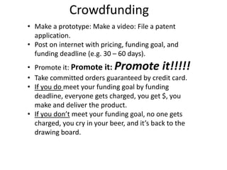 Crowdfunding
• Make a prototype: Make a video: File a patent
application.
• Post on internet with pricing, funding goal, and
funding deadline (e.g. 30 – 60 days).
• Promote it: Promote it: Promote it!!!!!
• Take committed orders guaranteed by credit card.
• If you do meet your funding goal by funding
deadline, everyone gets charged, you get $, you
make and deliver the product.
• If you don’t meet your funding goal, no one gets
charged, you cry in your beer, and it’s back to the
drawing board.
 