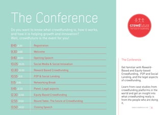 The Conference
Do you want to know what crowdfunding is, how it works,
and how it is helping growth and innovation?
Well, crowdfuture is the event for you!

8.45_9.30     Registration

9.30_9.40     Welcome

9.40_10.00    Opening Speech
                                                          The Conference
10.05_10.25   Social Media & Social Innovation
                                                          Get familiar with Reward-
10.30_10.50   Reward Based Crowdfunding                   Based and Equity-based
                                                          Crowdfunding, P2P and Social
10.55_11.15   P2P & Social Lending                        Lending, and the legal aspects
                                                          of crowdfunding.
11.15_11.45   Networking Break
                                                          Learn from case studies from
11.45_12.25   Panel: Legal aspects
                                                          crowdfunding platforms in the
                                                          world and get an insight into
12.30_12.50   Equity Based Crowdfunding
                                                          what crowdfunding really is
12.55_13.50   Round Table: The future of Crowdfunding     from the people who are doing
                                                          it.
13.50_14.00   Closing Speech                                      www.crowdfuture.net   |6
 