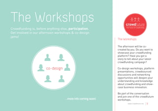The Workshops
Crowdfunding is, before anything else, participation.
Get involved in our afternoon workshops & co-design
jams!
                                                                The Workshops

                                                                The afternoon will be co-
                                                                created by you. Do you want to
                                                                showcase your crowdfunding
                                                                platform? Have you got a
                                                                story to tell about your latest
                                                                crowdfunding campaign?

                       co-design                                Co-design workshops, platform
                                                                presentations, crowdsourced
                                                                discussions and networking
                                                                opportunities will deepen your
                                                                understanding and knowledge
                                                                about crowdfunding and show-
                                                                case business innovation.

                                                                Be part of the conversation
                                                                and join one of the crowdfuture
                                    ...more info coming soon!   workshops.
                                                                        www.crowdfuture.net   |7
 