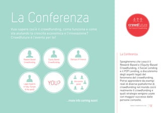 La Conferenza
Vuoi sapere cos’è il crowdfunding, come funziona e come
sta aiutando la crescita economica e l’innovazione?
Crowdfuture è l’evento per te!



                                                                      La Conferenza
        Reward Based       Equity Based     Startups & Finance
        Crowdfunding       Crowdfunding                               Spiegheremo che cosa è il
                                                                      Reward-Based e l’Equity-Based
                                                                      Crowdfunding, il Social Lending
                                                                      e il P2P Lending, e discuteremo
                                                                      degli aspetti legali del
                                                                      fenomeno del crowdfunding.
                                                discussion            Potrai apprendere da esempi
        Legal Aspects                              panel              reali di diverse piattaforme di
        in Italy, Europe                                              crowdfunding nel mondo cos’è
          & the world                                                 realmente il crowdfunding e
                                                                      quali strategie vengono usate
                                                                      con maggior successo dalle
                                          ...more info coming soon!   persone coinvolte.
                                                                              www.crowdfuture.net   | 12
 