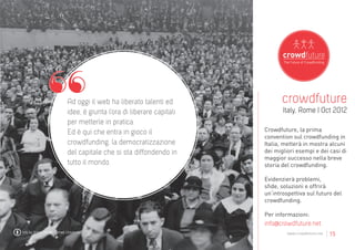 Ad oggi il web ha liberato talenti ed              crowdfuture
                              idee, è giunta l’ora di liberare capitali          Italy, Rome | Oct 2012
                              per metterle in pratica.
                              Ed è qui che entra in gioco il              Crowdfuture, la prima
                                                                          convention sul crowdfunding in
                              crowdfunding, la democratizzazione          Italia, metterà in mostra alcuni
                              del capitale che si sta diffondendo in      dei migliori esempi e dei casi di
                                                                          maggior successo nella breve
                              tutto il mondo.                             storia del crowdfunding.

                                                                          Evidenzierà problemi,
                                                                          sfide, soluzioni e offrirà
                                                                          un’introspettiva sul futuro del
                                                                          crowdfunding.

                                                                          Per informazioni:
                                                                          info@crowdfuture.net
foto by Kneel Center, Cornell University                                           www.crowdfuture.net   | 15
 