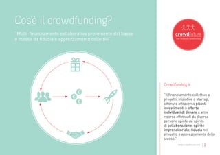 Cos’è il crowdfunding?
“Multi-finanziamento collaborativo proveniente dal basso
e mosso da fiducia e apprezzamento collettivi”.




                                                           Crowdfunding è...

                                                           “Il finanziamento collettivo a
                                                           progetti, iniziative o startup,
                                                           ottenuto attraverso piccoli
                                                           investimenti o offerte
                                                           individuali di denaro o altre
                                                           risorse effettuati da diverse
                                                           persone spinte da spirito
                                                           di collaborazione, spirito
                                                           imprenditoriale, fiducia nel
                                                           progetto o apprezzamento dello
                                                           stesso.”
                                                                   www.crowdfuture.net   |2
 