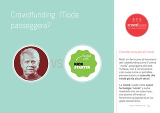Crowdfunding: Moda
passeggera?

                     Concetto consueto VS novità

                     Molti si riferiscono al fenomeno
                     del crowdfunding come l’ultima
                     “moda” passeggera del web.
                     Tuttavia, non è un fenomeno
                     così nuovo come si potrebbe
                     pensare bensì un concetto che
                     esiste già da alcuni secoli.

                     La novità risiede nelle nuove
                     tecnologie “social” e nella
                     mentalità che ne scaturisce,
                     che stanno offrendo al
                     fenomeno la popolarità di cui
                     gode attualmente.
                             www.crowdfuture.net   |4
 