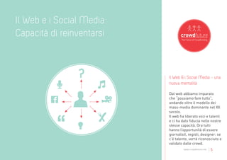 Il Web e i Social Media:
Capacità di reinventarsi


                           Il Web & i Social Media - una
                           nuova mentalità

                           Dal web abbiamo imparato
                           che “possiamo fare tutto”,
                           andando oltre il modello dei
                           mass-media dominante nel XX
                           secolo.
                           Il web ha liberato voci e talenti
                           e ci ha dato fiducia nelle nostre
                           stesse capacità. Ora tutti
                           hanno l’opportunità di essere
                           giornalisti, registi, designer: se
                           c’è talento, verrà riconosciuto e
                           validato dalle crowd.
                                    www.crowdfuture.net   |5
 