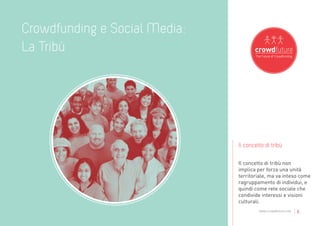 Crowdfunding e Social Media:
La Tribù




                               Il concetto di tribù

                               Il concetto di tribù non
                               implica per forza una unità
                               territoriale, ma va inteso come
                               ragruppamento di individui, e
                               quindi come rete sociale che
                               condivide interessi e visioni
                               culturali.
                                        www.crowdfuture.net   |6
 