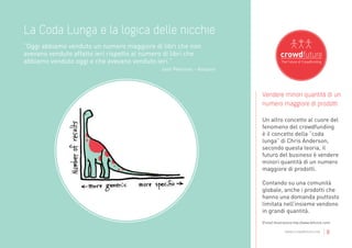 La Coda Lunga e la logica delle nicchie
”Oggi abbiamo venduto un numero maggiore di libri che non
avevano venduto affatto ieri rispetto al numero di libri che
abbiamo venduto oggi e che avevano venduto ieri.”
                                              Josh Peterson - Amazon




                                                                       Vendere minori quantità di un
                                                                       numero maggiore di prodotti

                                                                       Un altro concetto al cuore del
                                                                       fenomeno del crowdfunding
                                                                       è il concetto della “coda
                                                                       lunga” di Chris Anderson,
                                                                       secondo questa teoria, il
                                                                       futuro del business è vendere
                                                                       minori quantità di un numero
                                                                       maggiore di prodotti.

                                                                       Contando su una comunità
                                                                       globale, anche i prodotti che
                                                                       hanno una domanda piuttosto
                                                                       limitata nell’insieme vendono
                                                                       in grandi quantità.
                                                                       [Fonte] illustrazione http://www.leftclick.com/

                                                                                      www.crowdfuture.net        |8
 