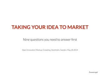 TAKING YOUR IDEA TO MARKET
!
Nine questions you need to answer ﬁrst
!
Open Innovation Meetup, Crowding, Stockholm, Sweden, May 28 2014
 