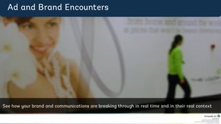 CrowdLab Ltd.
141 North Hill, London N6 4DP, UK.
Registered in England & Wales No. 07528459.
Registered Address: 18 Buchanan Close, Nothampton NN4 8RA.
VAT Registration No. 107 651526.
Ad	
  &	
  Brand	
  Encounters	
  
See	
  how	
  your	
  brand	
  and	
  communica4ons	
  are	
  
breaking	
  through	
  in	
  real	
  4me	
  and	
  in	
  their	
  real	
  
context	
  
Ad and Brand Encounters
See how your brand and communications are breaking through in real time and in their real context
 