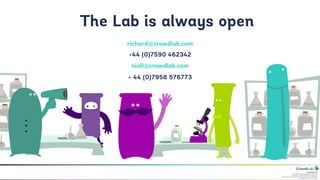 CrowdLab Ltd.
141 North Hill, London N6 4DP, UK.
Registered in England & Wales No. 07528459.
Registered Address: 18 Buchanan Close, Nothampton NN4 8RA.
VAT Registration No. 107 651526.
richard@crowdlab.com
+44 (0)7590 462342
niall@crowdlab.com
+ 44 (0)7958 576773
The Lab is always open
 