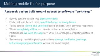 CrowdLab Ltd.
141 North Hill, London N6 4DP, UK.
Registered in England & Wales No. 07528459.
Registered Address: 18 Buchanan Close, Nothampton NN4 8RA.
VAT Registration No. 107 651526.
•  Survey content is split into digestible tasks
•  Each task can be set to be completed once, or many times
•  Tasks can be locked and unlocked based on date/time, previous responses
•  Works completely oﬀline, so there is no barrier to completion
•  Participants live with the app for 1-2 weeks, or longer, completing diﬀerent
tasks
•  Seamlessly transition participants from surveys, to diaries, journeys,
self-ethnography and forums within the same project
Research design built around access to software “on-the-go”
Making mobile fit for purpose
 
