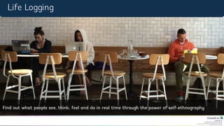 CrowdLab Ltd.
141 North Hill, London N6 4DP, UK.
Registered in England & Wales No. 07528459.
Registered Address: 18 Buchanan Close, Nothampton NN4 8RA.
VAT Registration No. 107 651526.
Life	
  Logging	
  
Find	
  out	
  what	
  people	
  see,	
  think,	
  feel	
  and	
  do	
  in	
  
real	
  4me	
  through	
  the	
  power	
  of	
  self-­‐
ethnography	
  
Life Logging
Find out what people see, think, feel and do in real time through the power of self-ethnography
 