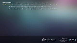 CONCLUSIONES
(El segundo informe que ha elaborado la Universidad de Cambridge en colaboración con KPMG “Sustaining Momentum”)
• El informe recoge las aportaciones de 367 distintas plataformas online de 32 países europeos
• El mercado de ﬁnanciación alternativa online en su conjunto creció un 92% el año pasado (2015 vs 2014)
 