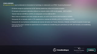 CONCLUSIONES
(El segundo informe que ha elaborado la Universidad de Cambridge en colaboración con KPMG “Sustaining Momentum”)
• El informe recoge las aportaciones de 367 distintas plataformas online de 32 países europeos
• El mercado de ﬁnanciación alternativa online en su conjunto creció un 92% el año pasado (2015 vs 2014)
• Volumen total de 5.531M€ en el 2015, en comparación con los 2.833 de 2014
• Reino Unido se mantiene como líder europeo del sector, con el 81% del volumen total ﬁnanciado en el 2015.
• Excluyendo UK, el mercado creció un 72% pasando de un volumen de 549 M€ en 2014 a 1.019 M€ en el 2015.
• Excluyendo UK, los 3 primeros contribuidores del volumen del sector son Francia, Alemania y Holanda, con España ocupando el sexto lugar.
• Fuera de UK la mayor actividad se experimenta en la modalidad de crowdlending para particulares (con 36% del mercado) y el crowdlending
para pymes (21%).
 
