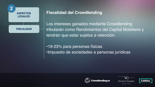 FISCALIDAD
ASPECTOS
LEGALES
2
Fiscalidad del Crowdlending
Los intereses ganados mediante Crowdlending
tributarán como Rendimientos del Capital Mobiliario y
tendrán que estar sujetos a retención.
•19-23% para personas físicas
•Impuesto de sociedades a personas jurídicas
 