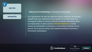 SECTOR
1
DEFINICIÓN
1)Que es el Crowdlending o ﬁnanciación participativa:
Es la generación de valor por parte de nuevos creadores de mercado
(plataformas) que utilizando las tecnologías de la información han
conseguido ofrecer al inversor particular productos ﬁnancieros a los
que hasta ahora no tenía acceso (microinversiones) y nuevas
fuentes de ﬁnanciación a empresas y consumidores distintas de los
bancos. Es lo que se conoce como desintermediación ﬁnanciera o
ﬁnanciación participativa.
 