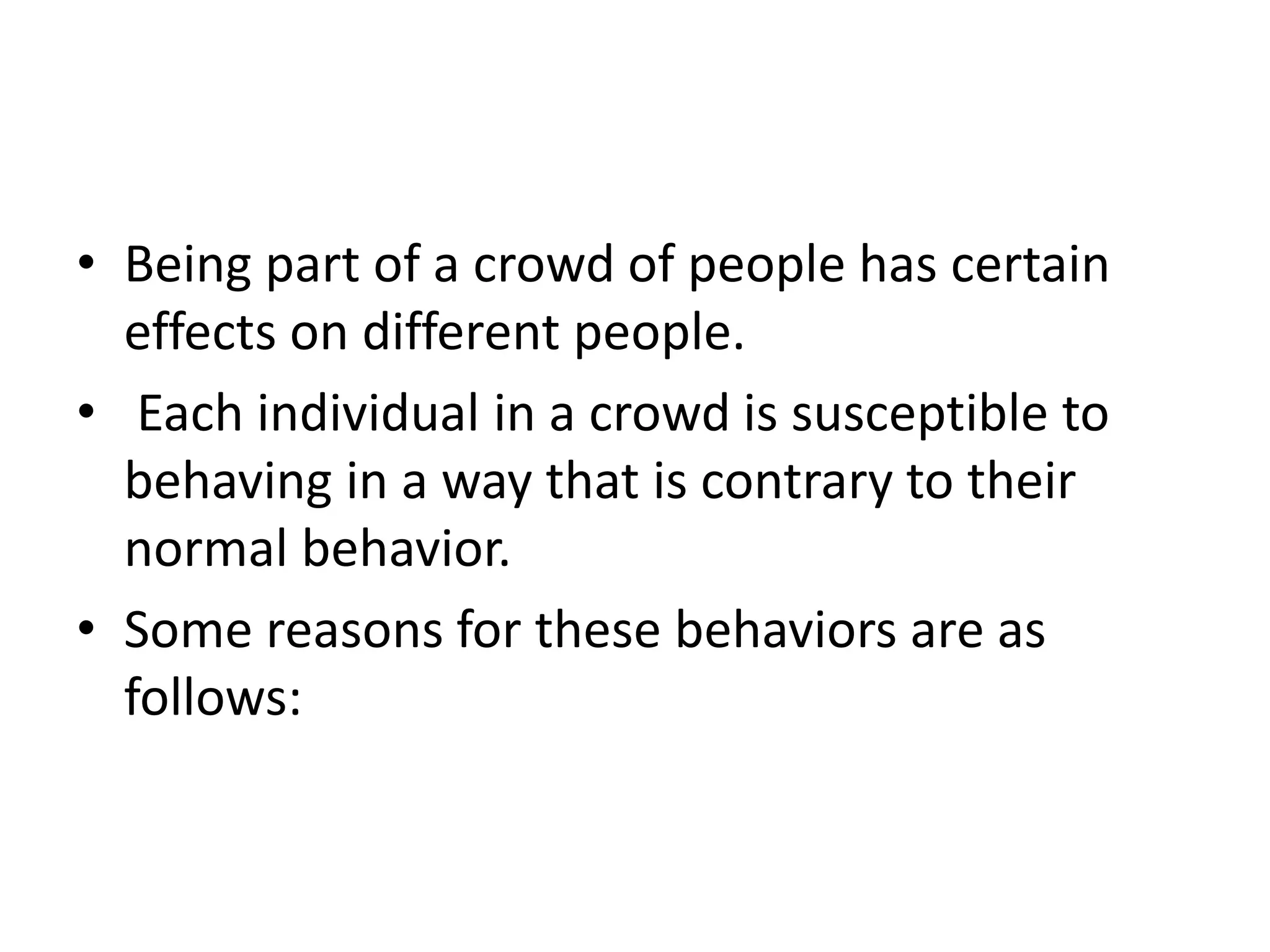 • Being part of a crowd of people has certain
effects on different people.
• Each individual in a crowd is susceptible to
behaving in a way that is contrary to their
normal behavior.
• Some reasons for these behaviors are as
follows:
 