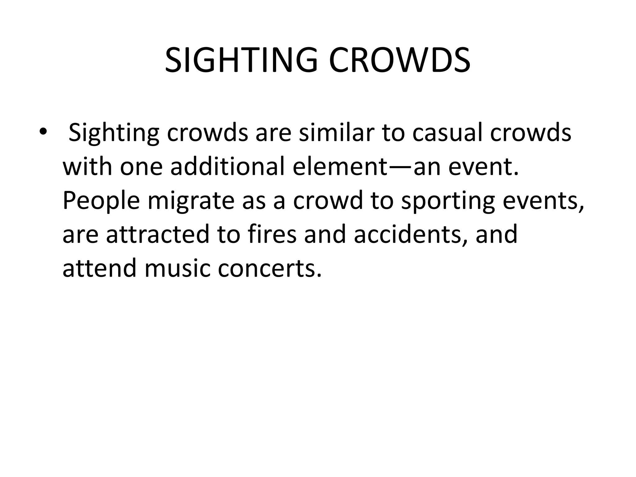 SIGHTING CROWDS
• Sighting crowds are similar to casual crowds
with one additional element—an event.
People migrate as a crowd to sporting events,
are attracted to fires and accidents, and
attend music concerts.
 