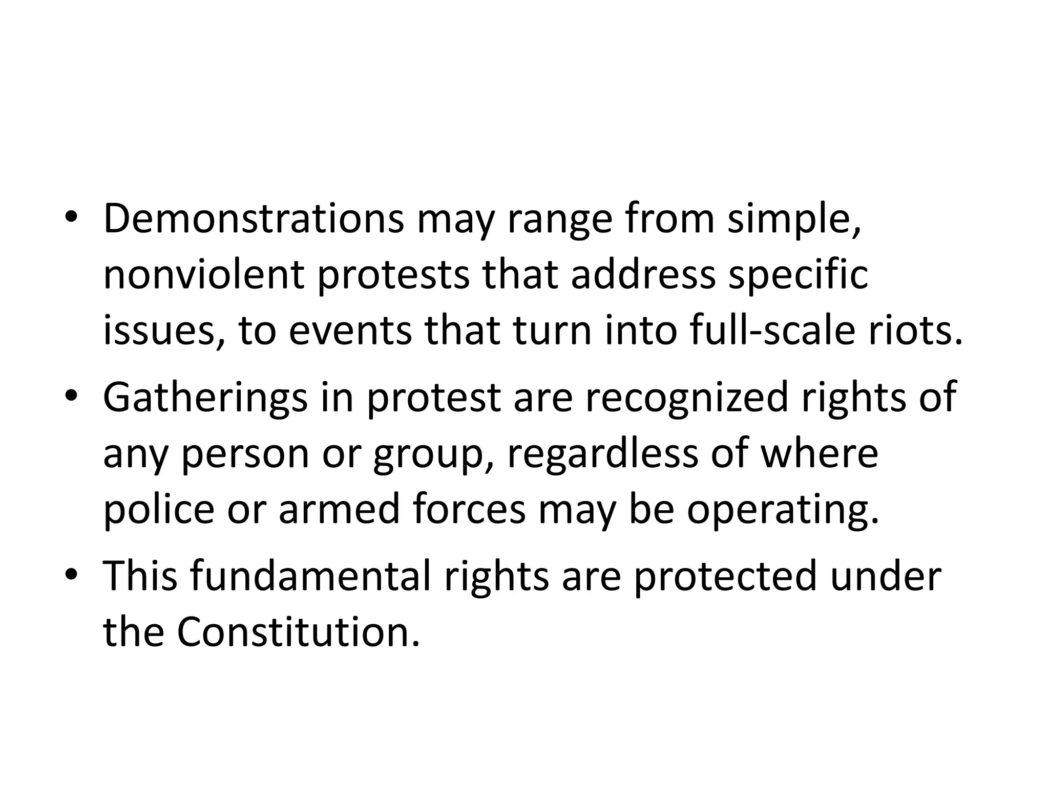 • Demonstrations may range from simple,
nonviolent protests that address specific
issues, to events that turn into full-scale riots.
• Gatherings in protest are recognized rights of
any person or group, regardless of where
police or armed forces may be operating.
• This fundamental rights are protected under
the Constitution.
 
