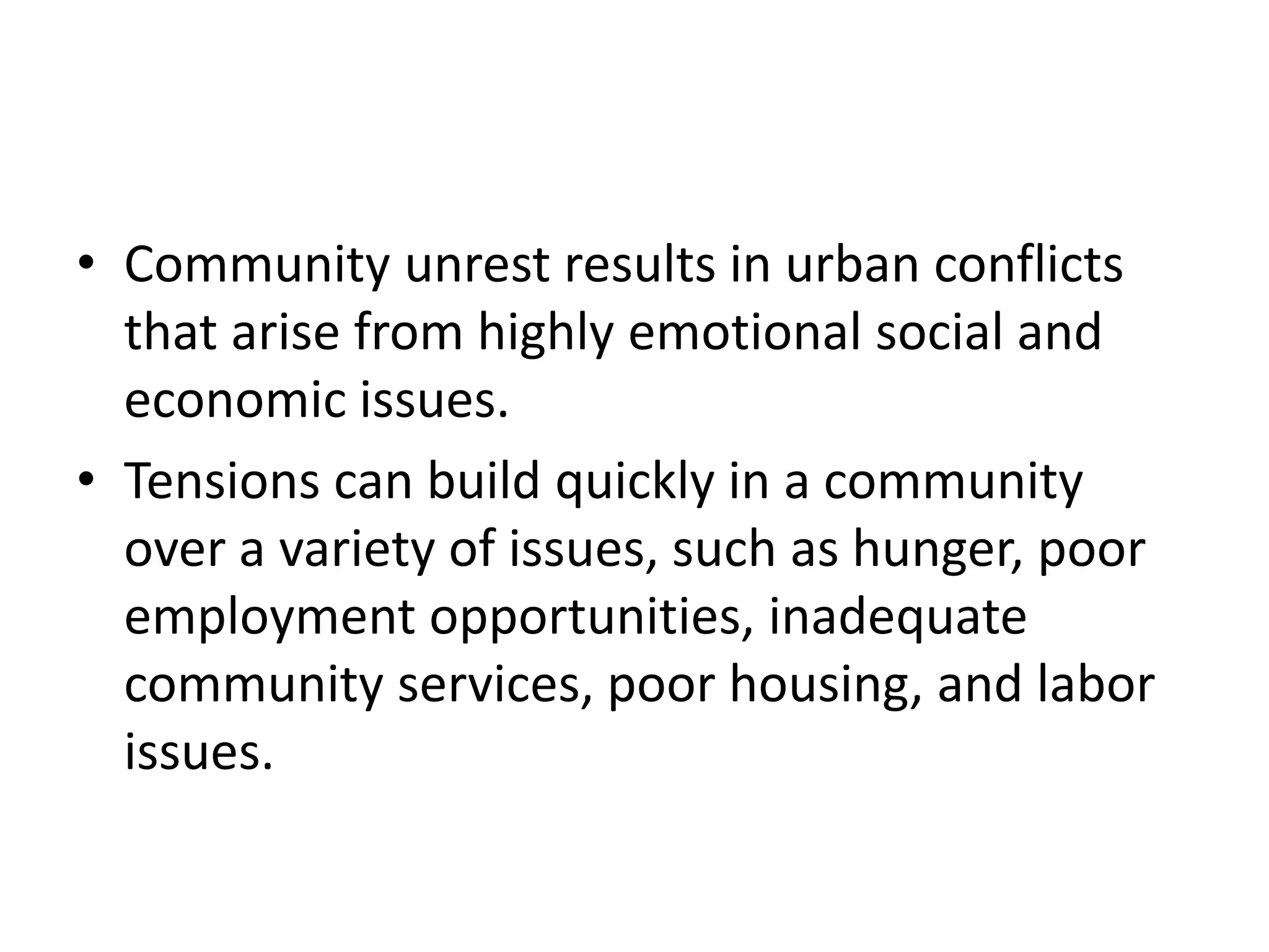 • Community unrest results in urban conflicts
that arise from highly emotional social and
economic issues.
• Tensions can build quickly in a community
over a variety of issues, such as hunger, poor
employment opportunities, inadequate
community services, poor housing, and labor
issues.
 