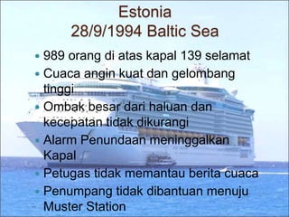 Estonia
28/9/1994 Baltic Sea
 989 orang di atas kapal 139 selamat
 Cuaca angin kuat dan gelombang
tinggi
 Ombak besar dari haluan dan
kecepatan tidak dikurangi
 Alarm Penundaan meninggalkan
Kapal
 Petugas tidak memantau berita cuaca
 Penumpang tidak dibantuan menuju
Muster Station
 