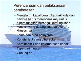 Perencanaan dan pelaksanaan
pembatasan
 Menjelang kapal berangkat nakhoda dan
perwira harus merencanakan untuk
diperhitungkan berbagai kemungkinan
kondisi yang datang saat pelayaran ,
khususnya :
 Lama dan area pelayaran
 Kondisi laut yang diharapkan
 Karakteristik dan keterbatasan kapal
 Type dari muatan
 Gunung es
 
