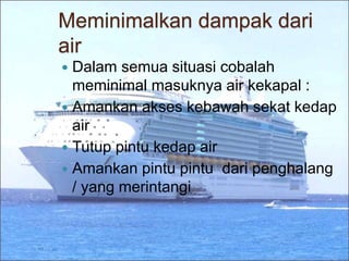 Meminimalkan dampak dari
air
 Dalam semua situasi cobalah
meminimal masuknya air kekapal :
 Amankan akses kebawah sekat kedap
air
 Tutup pintu kedap air
 Amankan pintu pintu dari penghalang
/ yang merintangi
 