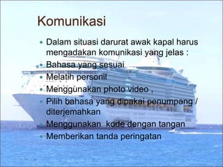 Komunikasi
 Dalam situasi darurat awak kapal harus
mengadakan komunikasi yang jelas :
 Bahasa yang sesuai
 Melatih personil
 Menggunakan photo video ,
 Pilih bahasa yang dipakai penumpang /
diterjemahkan
 Menggunakan kode dengan tangan
 Memberikan tanda peringatan
 