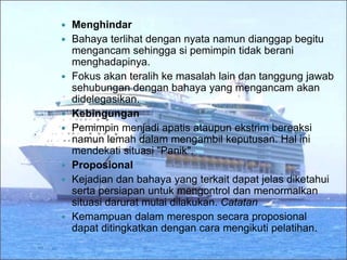  Menghindar
 Bahaya terlihat dengan nyata namun dianggap begitu
mengancam sehingga si pemimpin tidak berani
menghadapinya.
 Fokus akan teralih ke masalah lain dan tanggung jawab
sehubungan dengan bahaya yang mengancam akan
didelegasikan.
 Kebingungan
 Pemimpin menjadi apatis ataupun ekstrim bereaksi
namun lemah dalam mengambil keputusan. Hal ini
mendekati situasi "Panik".
 Proposional
 Kejadian dan bahaya yang terkait dapat jelas diketahui
serta persiapan untuk mengontrol dan menormalkan
situasi darurat mulai dilakukan. Catatan
 Kemampuan dalam merespon secara proposional
dapat ditingkatkan dengan cara mengikuti pelatihan.
 