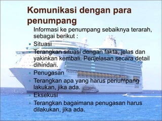 Komunikasi dengan para
penumpang
Informasi ke penumpang sebaiknya terarah,
sebagai berikut :
 Situasi
 Terangkan situasi dengan fakta, jelas dan
yakinkan kembali. Penjelasan secara detail
dihindari.
 Penugasan
 Terangkan apa yang harus penumpang
lakukan, jika ada.
 Eksekusi
 Terangkan bagaimana penugasan harus
dilakukan, jika ada.
 