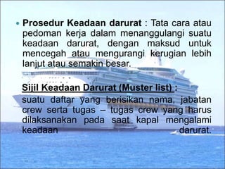  Prosedur Keadaan darurat : Tata cara atau
pedoman kerja dalam menanggulangi suatu
keadaan darurat, dengan maksud untuk
mencegah atau mengurangi kerugian lebih
lanjut atau semakin besar.
Sijil Keadaan Darurat (Muster list) :
suatu daftar yang berisikan nama, jabatan
crew serta tugas – tugas crew yang harus
dilaksanakan pada saat kapal mengalami
keadaan darurat.
 