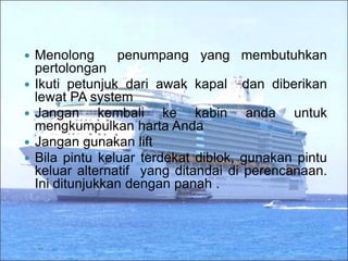  Menolong penumpang yang membutuhkan
pertolongan
 Ikuti petunjuk dari awak kapal dan diberikan
lewat PA system
 Jangan kembali ke kabin anda untuk
mengkumpulkan harta Anda
 Jangan gunakan lift
 Bila pintu keluar terdekat diblok, gunakan pintu
keluar alternatif yang ditandai di perencanaan.
Ini ditunjukkan dengan panah .
 