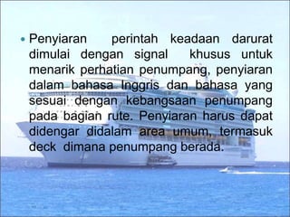  Penyiaran perintah keadaan darurat
dimulai dengan signal khusus untuk
menarik perhatian penumpang, penyiaran
dalam bahasa Inggris dan bahasa yang
sesuai dengan kebangsaan penumpang
pada bagian rute. Penyiaran harus dapat
didengar didalam area umum, termasuk
deck dimana penumpang berada.
 