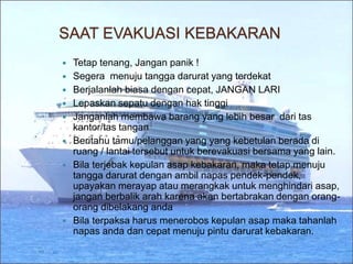 SAAT EVAKUASI KEBAKARAN
 Tetap tenang, Jangan panik !
 Segera menuju tangga darurat yang terdekat
 Berjalanlah biasa dengan cepat, JANGAN LARI
 Lepaskan sepatu dengan hak tinggi
 Janganlah membawa barang yang lebih besar dari tas
kantor/tas tangan
 Beritahu tamu/pelanggan yang yang kebetulan berada di
ruang / lantai tersebut untuk berevakuasi bersama yang lain.
 Bila terjebak kepulan asap kebakaran, maka tetap menuju
tangga darurat dengan ambil napas pendek-pendek,
upayakan merayap atau merangkak untuk menghindari asap,
jangan berbalik arah karena akan bertabrakan dengan orang-
orang dibelakang anda
 Bila terpaksa harus menerobos kepulan asap maka tahanlah
napas anda dan cepat menuju pintu darurat kebakaran.
 