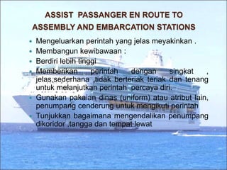 ASSIST PASSANGER EN ROUTE TO
ASSEMBLY AND EMBARCATION STATIONS
 Mengeluarkan perintah yang jelas meyakinkan .
 Membangun kewibawaan :
 Berdiri lebih tinggi
 Memberikan perintah dengan singkat ,
jelas,sederhana ,tidak berteriak teriak dan tenang
untuk melanjutkan perintah ,percaya diri.
 Gunakan pakaian dinas (uniform) atau atribut lain,
penumpang cenderung untuk mengikuti perintah
 Tunjukkan bagaimana mengendalikan penumpang
dikoridor ,tangga dan tempat lewat
 