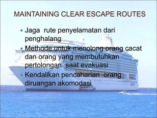MAINTAINING CLEAR ESCAPE ROUTES
 Jaga rute penyelamatan dari
penghalang
 Methode untuk menolong orang cacat
dan orang yang membutuhkan
pertolongan saat evakuasi
 Kendalikan pencaharian orang
diruangan akomodasi
 