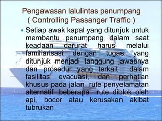 Pengawasan lalulintas penumpang
( Controlling Passanger Traffic )
 Setiap awak kapal yang ditunjuk untuk
membantu penumpang dalam saat
keadaan darurat harus melalui
familiarisasi dengan tugas yang
ditunjuk menjadi tanggung jawabnya
dan prosedur yang terkait dalam
fasilitas evacuasi, dan perhatian
khusus pada jalan rute penyelamatan
alternatif ,beberapa rute diblok oleh
api, bocor atau kerusakan akibat
tubrukan
 