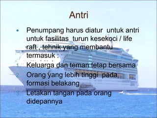 Antri
 Penumpang harus diatur untuk antri
untuk fasilitas turun kesekoci / life
raft , tehnik yang membantu
termasuk :
1. Keluarga dan teman tetap bersama
2. Orang yang lebih tinggi pada
formasi belakang
3. Letakan tangan pada orang
didepannya
 