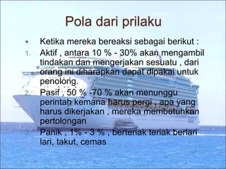Pola dari prilaku
 Ketika mereka bereaksi sebagai berikut :
1. Aktif , antara 10 % - 30% akan mengambil
tindakan dan mengerjakan sesuatu , dari
orang ini diharapkan dapat dipakai untuk
penolong.
2. Pasif , 50 % -70 % akan menunggu
perintah kemana harus pergi , apa yang
harus dikerjakan , mereka membutuhkan
pertolongan
3. Panik , 1% - 3 % , berteriak teriak berlari
lari, takut, cemas
 