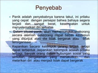 Penyebab
 Panik adalah penyebabnya karena takut, ini prilaku
yang cepat dengan persepsi bahwa bahaya segera
terjadi dan sangat berat, kesempatan untuk
menyelematkan diri terbatas
 Dalam situasi panik, akan mememungkin seseorang
secara alamiah seseorang dapat bebas kestasiun
yang ditunjuk atau dia tidak bergerak atau tidak
terorganisasi .
 Kepanikan secara kelompok jarang terjadi, tetapi
dapat terbentuk ,kepanikan kelompok adalah prilaku
terbagi, banyak orang dalam hubungan sosial yang
simultan, pengalaman yang menakutkan dan
melarikan diri atau menjadi tidak dapat bergerak
 