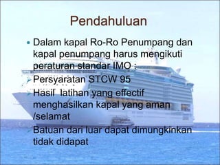 Pendahuluan
 Dalam kapal Ro-Ro Penumpang dan
kapal penumpang harus mengikuti
peraturan standar IMO :
Persyaratan STCW 95
Hasil latihan yang effectif
menghasilkan kapal yang aman
/selamat
Batuan dari luar dapat dimungkinkan
tidak didapat
 