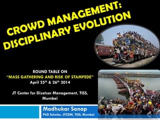 Madhukar Sanap
PhD Scholar, JTCDM, TISS, Mumbai
ROUND TABLE ON
“MASS GATHERING AND RISK OF STAMPEDE”
April 25th & 26th 2014
JT Center for Disatser Management, TISS,
Mumbai
 